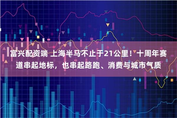 富兴配资端 上海半马不止于21公里！十周年赛道串起地标，也串起路跑、消费与城市气质