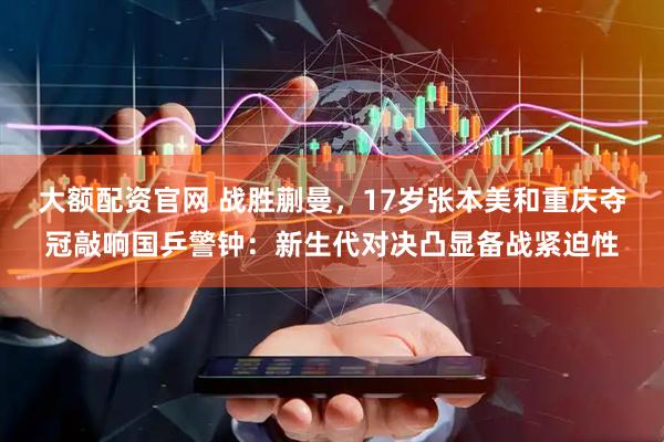 大额配资官网 战胜蒯曼，17岁张本美和重庆夺冠敲响国乒警钟：新生代对决凸显备战紧迫性