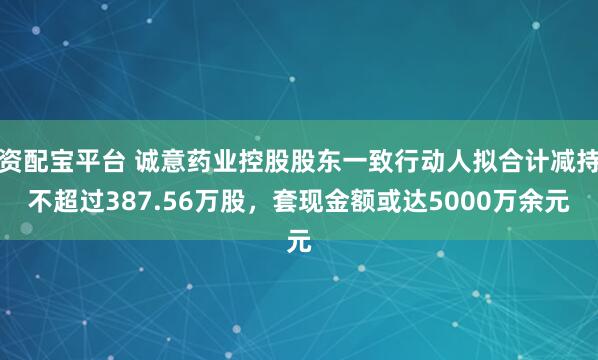 资配宝平台 诚意药业控股股东一致行动人拟合计减持不超过387.56万股，套现金额或达5000万余元
