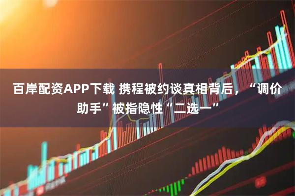 百岸配资APP下载 携程被约谈真相背后，“调价助手”被指隐性“二选一”