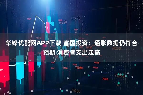 华锋优配网APP下载 富国投资：通胀数据仍符合预期 消费者支出走高
