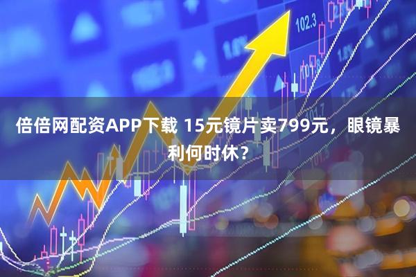 倍倍网配资APP下载 15元镜片卖799元，眼镜暴利何时休？