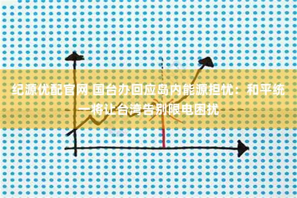 纪源优配官网 国台办回应岛内能源担忧：和平统一将让台湾告别限电困扰