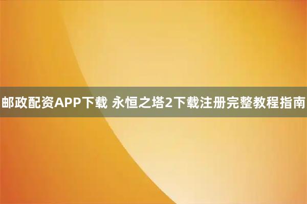 邮政配资APP下载 永恒之塔2下载注册完整教程指南