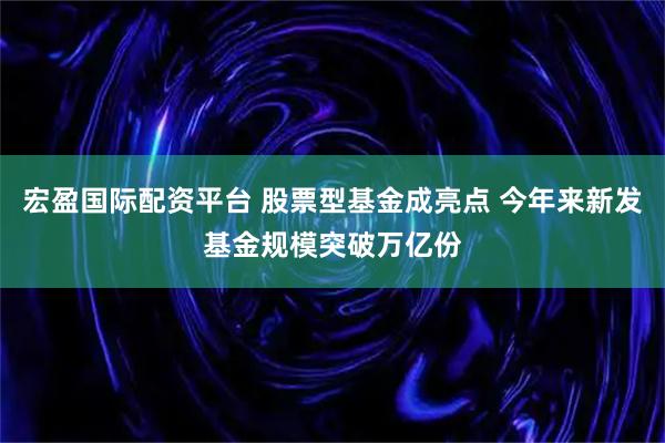 宏盈国际配资平台 股票型基金成亮点 今年来新发基金规模突破万亿份