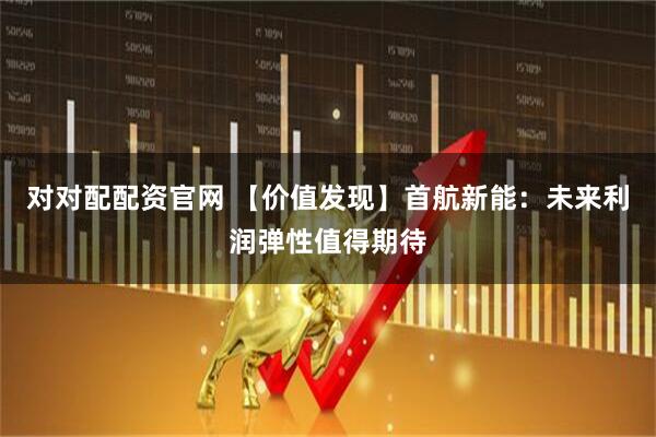 对对配配资官网 【价值发现】首航新能：未来利润弹性值得期待