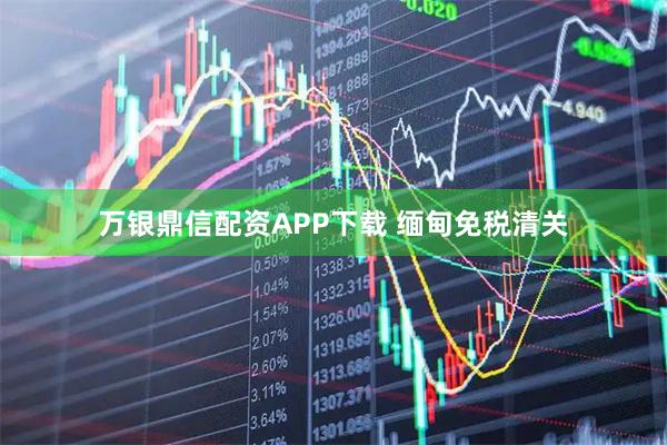万银鼎信配资APP下载 缅甸免税清关