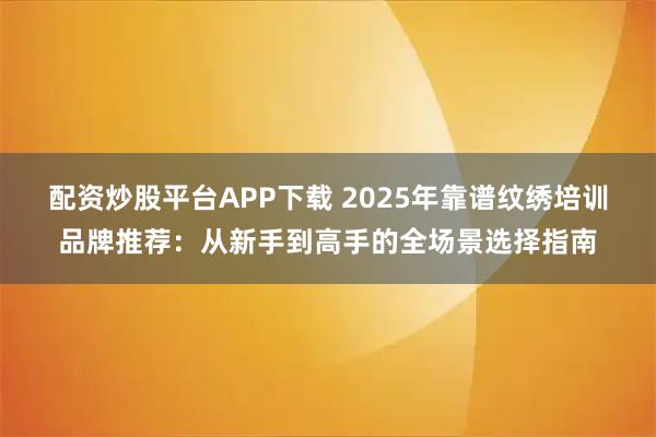 配资炒股平台APP下载 2025年靠谱纹绣培训品牌推荐：从新手到高手的全场景选择指南