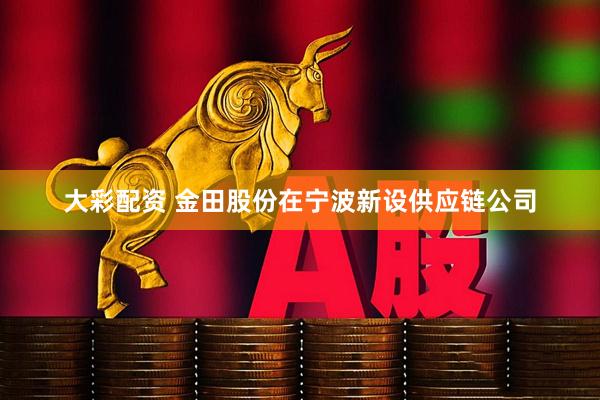 大彩配资 金田股份在宁波新设供应链公司