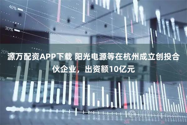 源万配资APP下载 阳光电源等在杭州成立创投合伙企业，出资额10亿元
