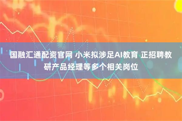 国融汇通配资官网 小米拟涉足AI教育 正招聘教研产品经理等多个相关岗位