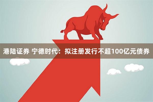 港陆证券 宁德时代：拟注册发行不超100亿元债券