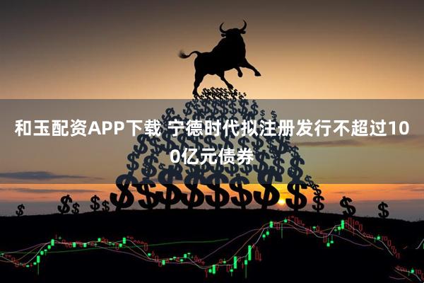 和玉配资APP下载 宁德时代拟注册发行不超过100亿元债券