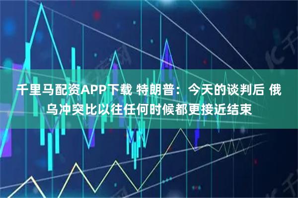 千里马配资APP下载 特朗普：今天的谈判后 俄乌冲突比以往任何时候都更接近结束