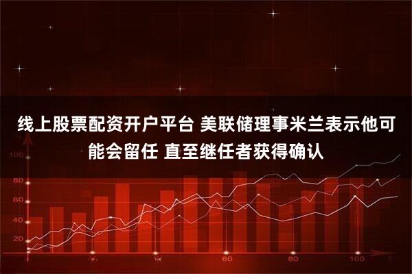 线上股票配资开户平台 美联储理事米兰表示他可能会留任 直至继任者获得确认