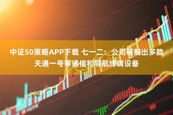 中证50策略APP下载 七一二：公司研制出多款天通一号等通信和导航终端设备