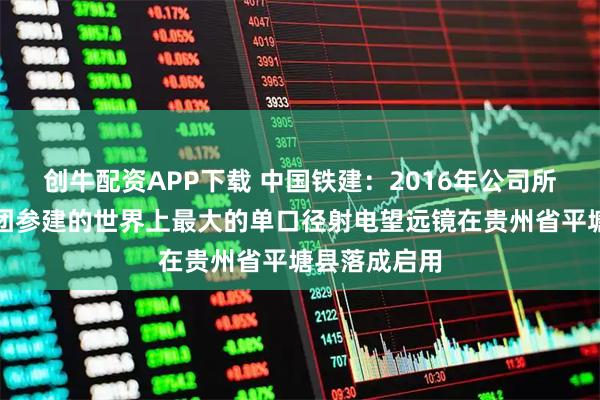 创牛配资APP下载 中国铁建：2016年公司所属十一局集团参建的世界上最大的单口径射电望远镜在贵州省平塘县落成启用