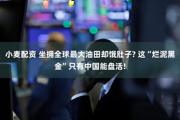 小麦配资 坐拥全球最大油田却饿肚子? 这“烂泥黑金”只有中国能盘活!