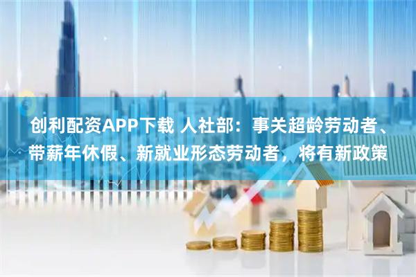 创利配资APP下载 人社部：事关超龄劳动者、带薪年休假、新就业形态劳动者，将有新政策