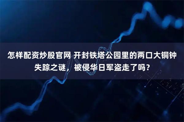 怎样配资炒股官网 开封铁塔公园里的两口大铜钟失踪之谜，被侵华日军盗走了吗？