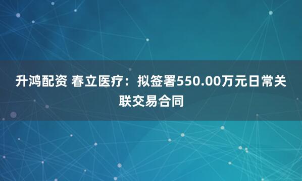 升鸿配资 春立医疗：拟签署550.00万元日常关联交易合同
