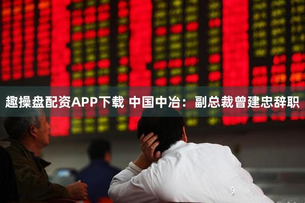 趣操盘配资APP下载 中国中冶：副总裁曾建忠辞职
