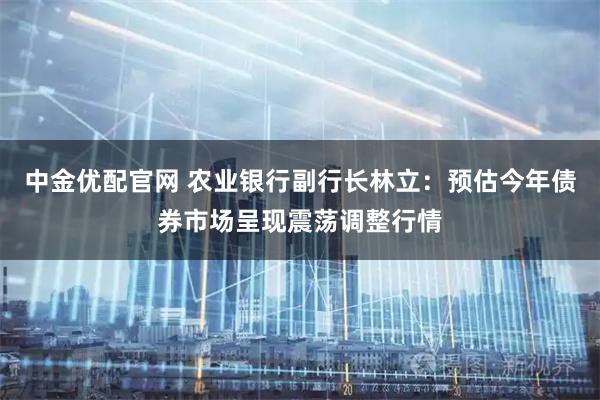 中金优配官网 农业银行副行长林立：预估今年债券市场呈现震荡调整行情