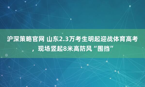 沪深策略官网 山东2.3万考生明起迎战体育高考，现场竖起8米高防风“围挡”