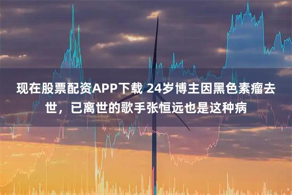 现在股票配资APP下载 24岁博主因黑色素瘤去世，已离世的歌手张恒远也是这种病