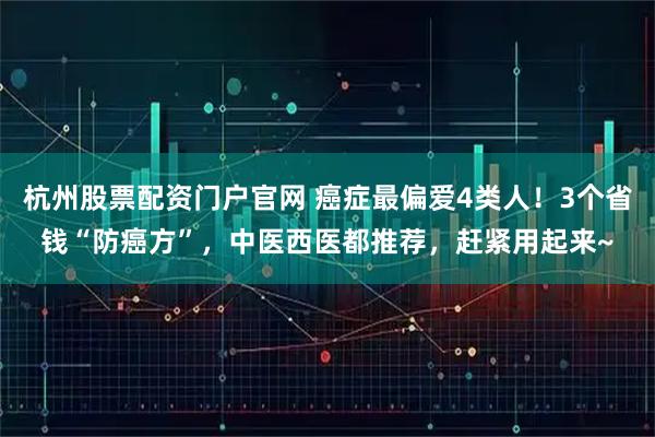 杭州股票配资门户官网 癌症最偏爱4类人！3个省钱“防癌方”，中医西医都推荐，赶紧用起来~