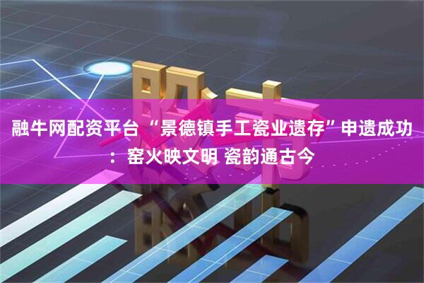 融牛网配资平台 “景德镇手工瓷业遗存”申遗成功：窑火映文明 瓷韵通古今